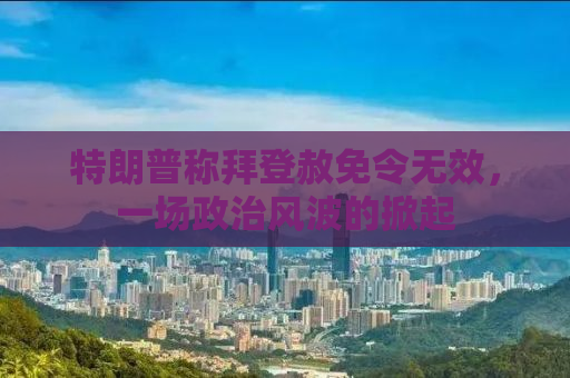 特朗普称拜登赦免令无效，一场政治风波的掀起