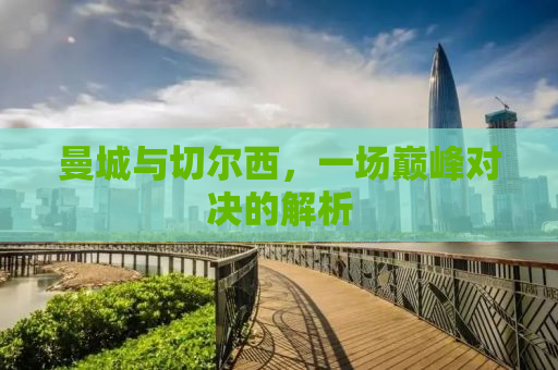 曼城与切尔西，一场巅峰对决的解析