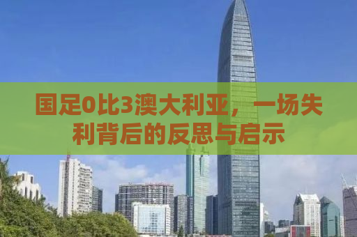 国足0比3澳大利亚，一场失利背后的反思与启示