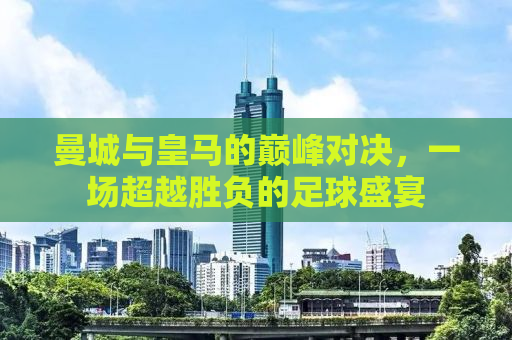 曼城与皇马的巅峰对决，一场超越胜负的足球盛宴
