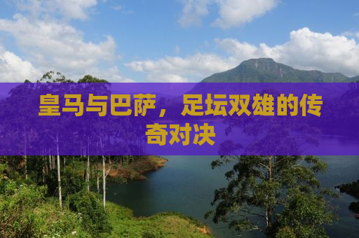 皇马与巴萨，足坛双雄的传奇对决