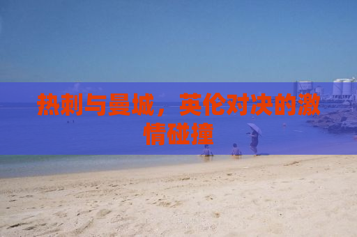 热刺与曼城，英伦对决的激情碰撞