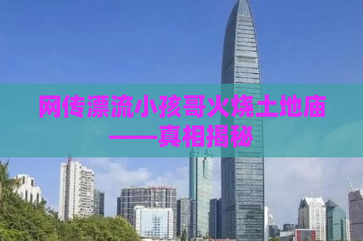 网传漂流小孩哥火烧土地庙——真相揭秘