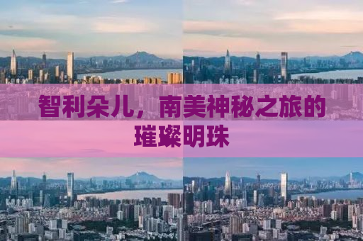 智利朵儿，南美神秘之旅的璀璨明珠