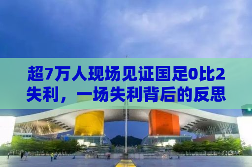 超7万人现场见证国足0比2失利，一场失利背后的反思与启示