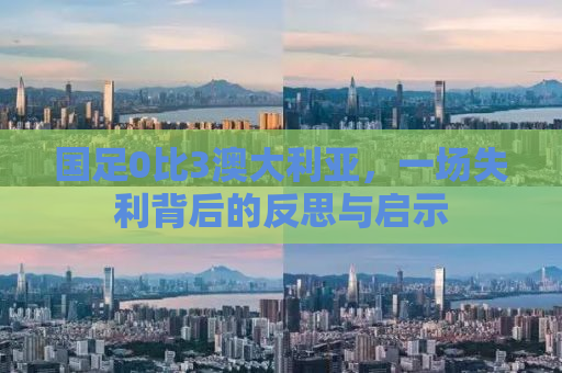 国足0比3澳大利亚，一场失利背后的反思与启示
