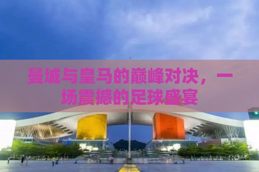 曼城与皇马的巅峰对决，一场震撼的足球盛宴