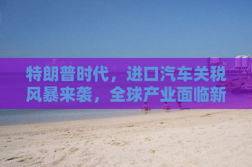 特朗普时代，进口汽车关税风暴来袭，全球产业面临新挑战