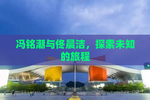 冯铭潮与佟晨洁，探索未知的旅程