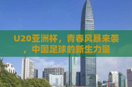 U20亚洲杯，青春风暴来袭，中国足球的新生力量