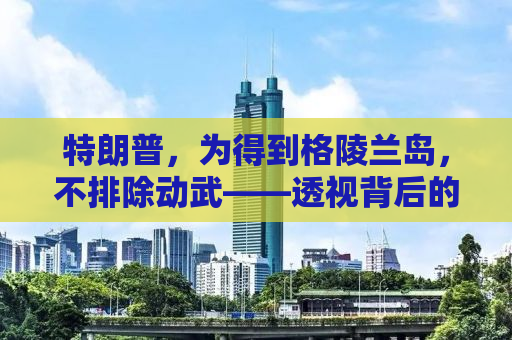 特朗普，为得到格陵兰岛，不排除动武——透视背后的真相与挑战