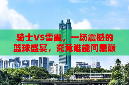 骑士VS雷霆，一场震撼的篮球盛宴，究竟谁能问鼎巅峰？