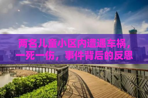 两名儿童小区内遭遇车祸，一死一伤，事件背后的反思与启示
