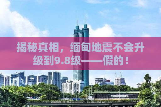 揭秘真相，缅甸地震不会升级到9.8级——假的！