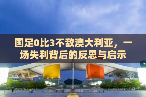 国足0比3不敌澳大利亚，一场失利背后的反思与启示