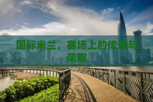 国际米兰，赛场上的传奇与荣耀