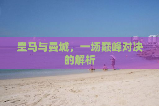 皇马与曼城，一场巅峰对决的解析