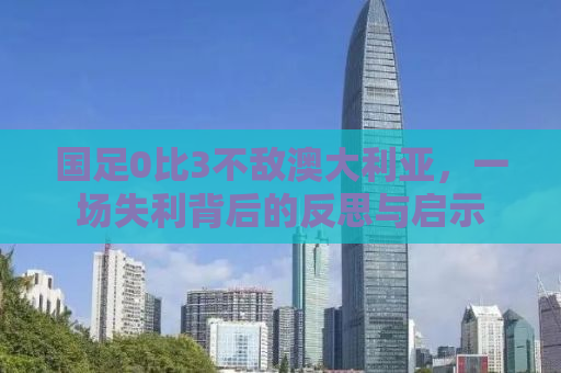 国足0比3不敌澳大利亚，一场失利背后的反思与启示