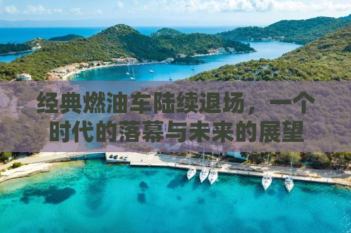 经典燃油车陆续退场，一个时代的落幕与未来的展望