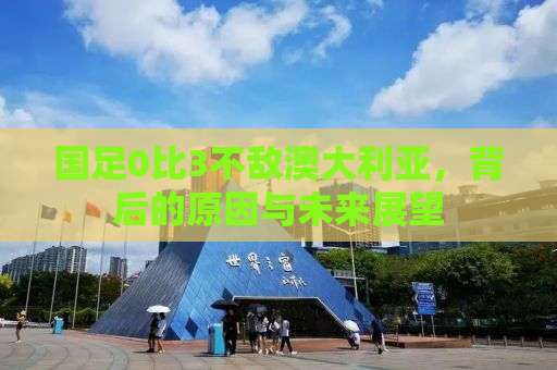 国足0比3不敌澳大利亚，背后的原因与未来展望