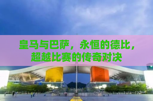 皇马与巴萨，永恒的德比，超越比赛的传奇对决
