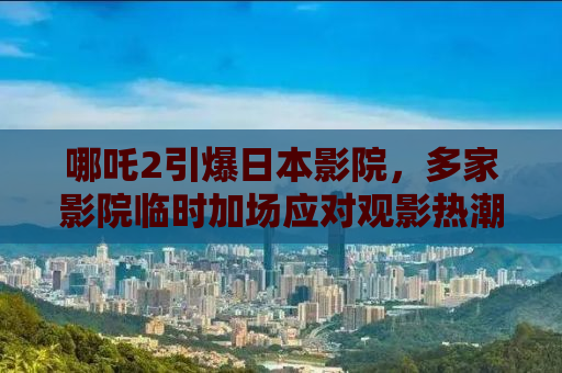 哪吒2引爆日本影院，多家影院临时加场应对观影热潮
