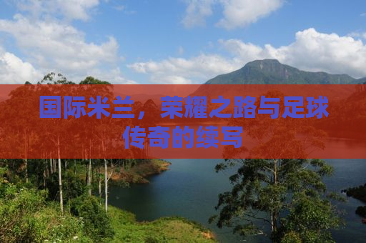 国际米兰，荣耀之路与足球传奇的续写