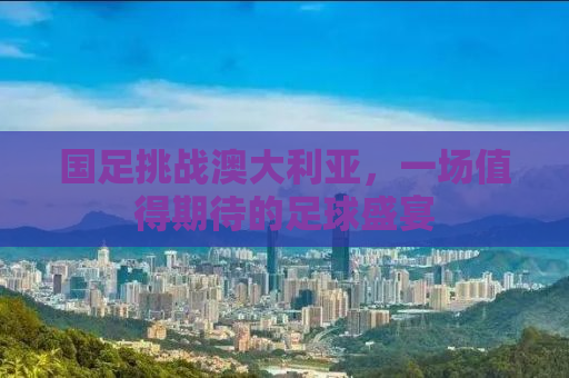 国足挑战澳大利亚，一场值得期待的足球盛宴