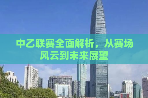 中乙联赛全面解析，从赛场风云到未来展望