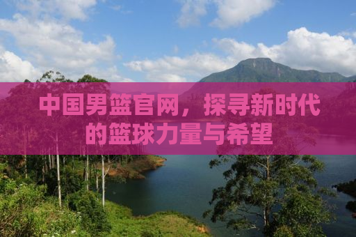 中国男篮官网，探寻新时代的篮球力量与希望