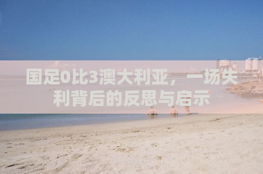 国足0比3澳大利亚，一场失利背后的反思与启示