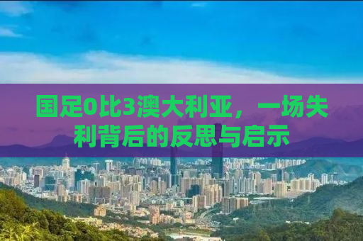 国足0比3澳大利亚，一场失利背后的反思与启示