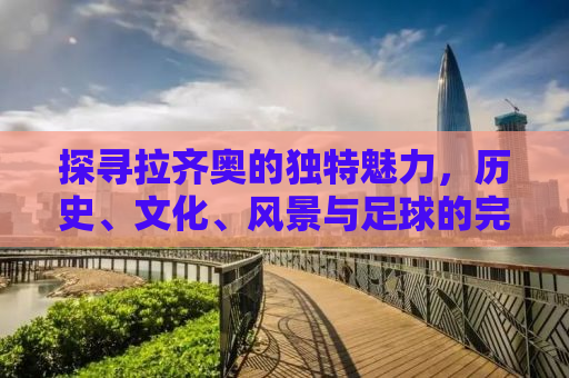 探寻拉齐奥的独特魅力，历史、文化、风景与足球的完美结合