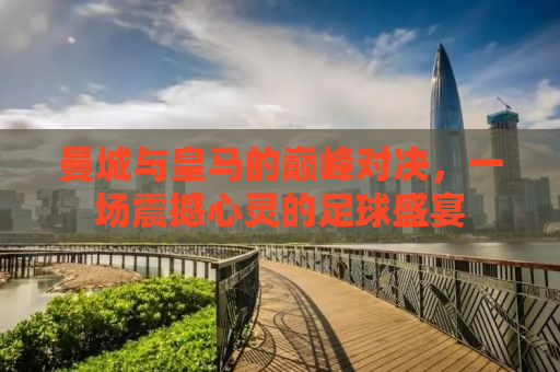 曼城与皇马的巅峰对决，一场震撼心灵的足球盛宴