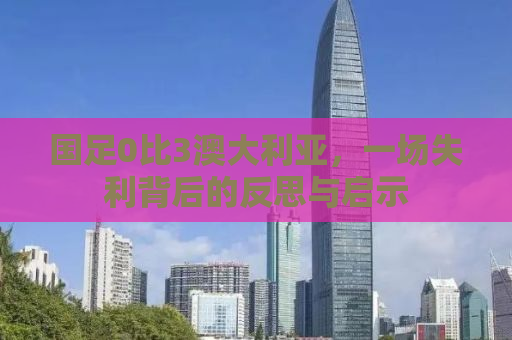 国足0比3澳大利亚，一场失利背后的反思与启示