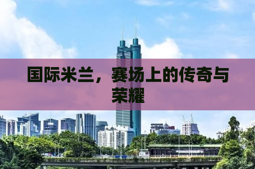 国际米兰，赛场上的传奇与荣耀