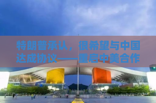 特朗普承认，很希望与中国达成协议——重启中美合作的新篇章
