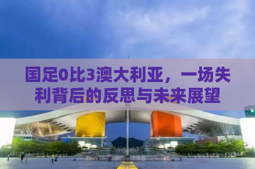 国足0比3澳大利亚，一场失利背后的反思与未来展望