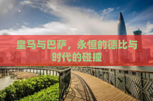 皇马与巴萨，永恒的德比与时代的碰撞
