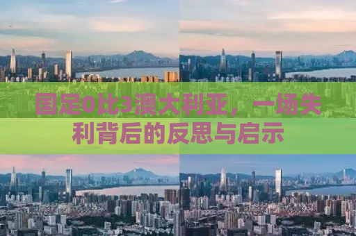 国足0比3澳大利亚，一场失利背后的反思与启示