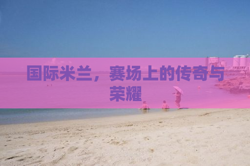 国际米兰，赛场上的传奇与荣耀
