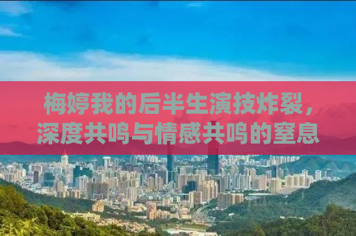 梅婷我的后半生演技炸裂，深度共鸣与情感共鸣的窒息演绎