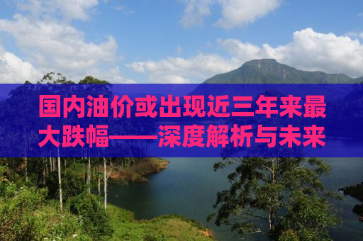 国内油价或出现近三年来最大跌幅——深度解析与未来展望
