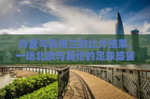 丹麦与英格兰的比分结果，一场北欧与英伦的足球盛宴