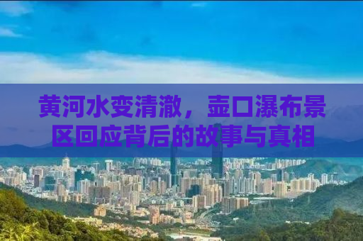 黄河水变清澈，壶口瀑布景区回应背后的故事与真相