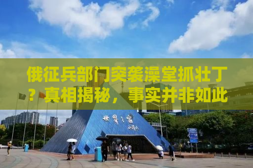 俄征兵部门突袭澡堂抓壮丁？真相揭秘，事实并非如此！