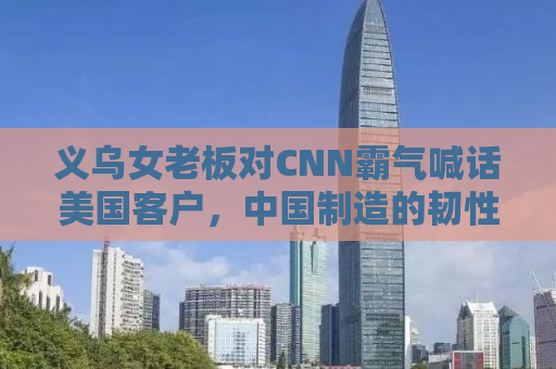 义乌女老板对CNN霸气喊话美国客户，中国制造的韧性与跨境贸易的自信