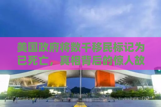 美国政府将数千移民标记为已死亡，真相背后的惊人故事
