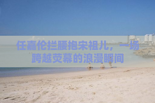 任嘉伦拦腰抱宋祖儿，一场跨越荧幕的浪漫瞬间
