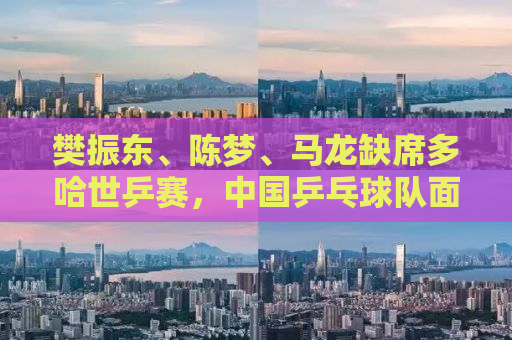 樊振东、陈梦、马龙缺席多哈世乒赛，中国乒乓球队面临新的挑战